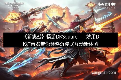 《新挑战》畅游DKSquare——妙用DK扩音器带你领略沉浸式互动新体验