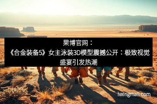 果博官网：《合金装备5》女主泳装3D模型震撼公开：极致视觉盛宴引发热潮